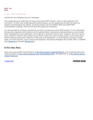 EHLO foo
QUIT

# tail /var/log/maillog

and look for any enlightening error messages.

This configuration by itself does not secure the entire SMTP session, which is still a plaintext TCP
connection. So don't use simple password authentication, as your passwords can then be stolen by
network eavesdropping. By default, sendmail accepts only the DIGEST-MD5 and CRAM-MD5
authentication methods, which do not send the password in plaintext.

It is also possible to configure sendmail to use SSL to protect the entire SMTP session. If you understand
the security properties and limitations of the authentication mechanisms mentioned above, and consider
them inadequate for your application, this might be a necessary step to take. However, don't do it out of
some notion to "protect" the content of your email. Unless you have a closed system, your email will be
further relayed across other networks on the way to its destination, so securing this one hop is of little
value. For more security, use an end-to-end approach, encrypting messages with GnuPG, PGP, or S/MIME
(see [Recipe 8.1] through [Recipe 8.8]).



8.18.4 See Also
Learn more about SMTP authentication at ftp://ftp.isi.edu/in-notes/rfc2554.txt, and sendmail's particular
implementation at http://www.sendmail.org/~ca/email/auth.html. The SASL RFC is at ftp://ftp.isi.edu/in-
notes/rfc2222.txt.


[ Team LiB ]
 