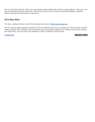 Run a script frequently to verify your assumptions about legitimate account usage patterns. This way, you
will be reminded promptly after Joe's retirement party that his account should be disabled, hopefully
before crackers start guessing his password.



9.6.4 See Also
The Sys::Lastlog and Sys::Utmp Perl modules are found at http://www.cpan.org.

Perl for System Administration (section 9.2) from O'Reilly shows how to unpack the utmp records used for
wtmp and btmp files. O'Reilly's Perl Cookbook also has sample programs for reading records from lastlog
and wtmp files: see the laston and tailwtmp scripts in Chapter 8 of that book.

[ Team LiB ]
 