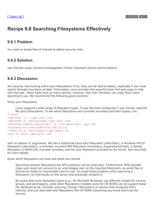 [ Team LiB ]



Recipe 9.8 Searching Filesystems Effectively

9.8.1 Problem
You want to locate files of interest to detect security risks.



9.8.2 Solution
Use find and xargs, but be knowledgeable of their important options and limitations.



9.8.3 Discussion
Are security risks lurking within your filesystems? If so, they can be hard to detect, especially if you must
search through mountains of data. Fortunately, Linux provides the powerful tools find and xargs to help
with the task. These tools have so many options, however, that their flexibility can make them seem
daunting to use. We recommend the following good practices:

Know your filesystems

     Linux supports a wide range of filesystem types. To see the ones configured in your kernel, read the
     file /proc/filesystems. To see which filesystems are currently mounted (and their types), run:
$ mount
/dev/hda1 on / type ext2 (rw)
/dev/hda2 on /mnt/windows type vfat (rw)
remotesys:/export/spool/mail on /var/spool/mail type nfs
(rw,hard,intr,noac,addr=192.168.10.13)
//MyPC/C$ on /mnt/remote type smbfs (0)
none on /proc type proc (rw)
...

with no options or arguments. We see a traditional Linux ext2 filesystem (/dev/hda1), a Windows FAT32
filesystem (/dev/hda2), a remotely mounted NFS filesystem (remotesys:/export/spool/mail), a Samba
filesystem (//MyPC/C$) mounted remotely, and the proc filesystem provided by the kernel. See mount(8)
for more details.

Know which filesystems are local and which are remote

      Searching network filesystems like NFS partitions can be quite slow. Furthermore, NFS typically
      maps your local root account to an unprivileged user on the mounted filesystem, so some files or
      directories might be inaccessible even to root. To avoid these problems when searching a
      filesystem, run find locally on the server that physically contains it.

      Be aware that some filesystem types (e.g., for Microsoft Windows) use different models for owners,
      groups, and permissions, while other filesystems (notably some for CD-ROMs) do not support these
      file attributes at all. Consider scanning "foreign" filesystems on servers that recognize them
      natively, and just skip read-only filesystems like CD-ROMs (assuming you know and trust the
      source).
 