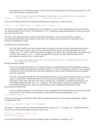 The standard Linux filesystem type is ext2. If your local filesystems are of this type only,[1] you can
      scan them all with a command like:
           [1]   And if they are not mounted on filesystems of other types, which would be an unusual configuration.
# find / ! -fstype ext2 -prune -o ... (other find options) ...

This can be readily extended to multiple local filesystem types (e.g., ext2 and ext3):

# find / ! ( -fstype ext2 -o -fstype ext3 ) -prune -o ...

The find -prune option causes directories to be skipped, so we prune any filesystems that do not match
our desired types (ext2 or ext3). The following -o ("or") operator causes the filesystems that survive the
pruning to be scanned.

The find -xdev option prevents crossing filesystem boundaries, and can be useful for avoiding
uninteresting filesystems that might be mounted. Our recipes use this option as a reminder to be
conscious of filesystem types.

Carefully examine permissions

      The find -perm option can conveniently select a subset of the permissions, optionally ignoring the
      rest. In the most common case, we are interested in testing for any of the permissions in the
      subset: use a "+" prefix with the permission argument to specify this. Occasionally, we want to test
      all of the permissions: use a "-" prefix instead.[2] If no prefix is used, then the entire set of
      permissions is tested; this is rarely useful.
           [2]Of course, if the subset contains only a single permission, then there is no difference between "any" and
           "all," so either prefix can be used.
Handle filenames safely

      If you scan enough filesystems, you will eventually encounter filenames with embedded spaces or
      unusual characters like newlines, quotation marks, etc. The null character, however, never appears
      in filenames, and is therefore the only safe separator to use for lists of filenames that are passed
      between programs.

      The find -print0 option produces null-terminated filenames; xargs and perl both support a -0 (zero)
      option to read them. Useful filters like sort and grep also understand a -z option to use null
      separators when they read and write data, and grep has a separate -Z option that produces null-
      terminated filenames (with the -l or -L options). Use these options whenever possible to avoid
      misinterpreting filenames, which can be disastrous when modifying filesystems as root!
Avoid long command lines

     The Linux kernel imposes a 128 KB limit on the combined size of command-line arguments and the
     environment. This limit can be exceeded by using shell command substitution, e.g.:
$ mycommand `find ...`

Use the xargs program instead to collect filename arguments and run commands repeatedly, without
exceeding this limit:

$ find ... -print0 | xargs -0 -r mycommand

The xargs -r option avoids running the command if the output of find is empty, i.e., no filenames were
found. This is usually desirable, to prevent errors like:

$ find ... -print0 | xargs -0 rm
rm: too few arguments

It can occasionally be useful to connect multiple xargs invocations in a pipeline, e.g.:
 