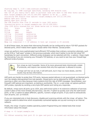 Starting nmap V. 3.00 ( www.insecure.org/nmap/ )
No tcp,udp, or ICMP scantype specified, assuming SYN Stealth scan.
Use -sP if you really don't want to portscan (and just want to see what hosts are up).
Host target.example.com (10.12.104.200) appears to be up ... good.
Initiating SYN Stealth Scan against target.example.com (10.12.104.200)
Adding open port 53/tcp
Adding open port 22/tcp
The SYN Stealth Scan took 21 seconds to scan 1601 ports.
Interesting ports on target.example.com (10.12.104.200):
(The 1595 ports scanned but not shown below are in state: closed)
Port       State       Service
22/tcp     open         ssh
53/tcp     open         domain
137/tcp    filtered     netbios-ns
138/tcp    filtered     netbios-dgm
139/tcp    filtered     netbios-ssn
1080/tcp   filtered     socks
Nmap run completed -- 1 IP address (1 host up) scanned in 24 seconds

In all of these cases, be aware that intervening firewalls can be configured to return TCP RST packets for
blocked ports, which makes them appear closed rather than filtered. Caveat prober.

nmap can perform more sophisticated (and efficient) TCP probes than ordinary connection attempts, such
as the SYN or "half-open" probes in the previous example, which don't bother to do the full initial TCP
handshake for each connection. Different probe strategies can be selected with the -s options: these might
be interesting if you are reviewing your firewall's TCP policies, or you want to see how your firewall logs
different kinds of probes.


                Run nmap as root if possible. Some of its more advanced tests intentionally violate
                IP protocols, and require raw sockets that only the superuser is allowed to access.

                If nmap can't be run as root, it will still work, but it may run more slowly, and the
                results may be less informative.

UDP ports are harder to probe than TCP ports, because packet delivery is not guaranteed, so blocked ports
can't be reliably distinguished from lost packets. Closed ports can be detected by ICMP responses, but
scanning is often very slow because many systems limit the rate of ICMP messages. Nevertheless, your
firewall's UDP policies are important, so testing is worthwhile. The nc -u and nmap -sU options perform
UDP probes, typically by sending a zero-byte UDP packet and noting any responses.

By default, nmap scans all ports up to 1024, plus well-known ports in its extensive collection of services
(used in place of the more limited /etc/services). Use the -F option to quickly scan only the well-known
ports, or the -p option to select different, specific, numeric ranges of ports. If you want to exhaustively
scan all ports, use -p 0-65535.

If you are interested only in host discovery, disable port scanning entirely with the nmap -sP option. This
might be useful to determine which occasionally-connected laptops are up and running on an internal
network.

Finally, the nmap -O option enables operating system fingerprinting and related tests that reveal
information about the target:

# nmap -v -O target.example.com
...
For OSScan assuming that port 22 is open and port 1 is closed and neither are firewalled
 