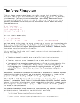 The /proc Filesystem
Programs like ps, netstat, and lsof obtain information from the Linux kernel via the /proc
filesystem. Although /proc looks like an ordinary file hierarchy (e.g., you can run /bin/ls for a
directory listing), it actually contains simulated files. These files are like windows into the
kernel, presenting its data structures in an easy-to-read manner for programs and users,
generally in text format. For example, the file /proc/mounts contains the list of currently
mounted filesystems:

$ cat /proc/mounts
/dev/root / ext2 rw 0 0
/proc /proc proc rw 0 0
/dev/hda9 /var ext2 rw 0 0
...

but if you examine the file listing:

$ ls -l /proc/mounts
-r--r--r--    1 root                 root                   0 Feb 23 17:07 /proc/mounts

you'll see several curious things. The file has zero size, yet it "contains" the mounted filesystem
data, because it's a simulated file. Also its "last modified" timestamp is the current time. The
permission bits are accurate: this file is world-readable but not writable.[4] The kernel enforces
these access restrictions just as for ordinary files.

You can read /proc files directly, but it's usually more convenient to use programs like ps ,
netstat, and lsof because:


     They combine data from a wide range of /proc files into an informative report.

     They have options to control the output format or select specific information.

     Their output format is usually more portable than the format of the corresponding /proc
     files, which are Linux-specific and can change between kernel versions (although
     considerable effort is expended to provide backward compatibility). For instance, the
     output of lsof -F is in a standardized format, and therefore easily parsed by other
     programs.

Nevertheless, /proc files are sometimes ideal for scripts or interactive use. The most important
files for networking are /proc/net/tcp and /proc/net/udp, both consulted by netstat. Kernel
parameters related to networking can be found in the /proc/sys/net directory.

Information for individual processes is located in /proc/<pid> directories, where <pid> is the
process ID. For example, the file /proc/12345/cmdline contains the original command line that
invoked the (currently running) process 12345. Programs like ps summarize the data in these
files. Each process directory contains a /proc/<pid>/fd subdirectory with links for open files:
this is used by the lsof command.

For more details about the format of files in the /proc filesystem, see the proc(5) manpage,
and documentation in the Linux kernel source distribution, specifically:

      /usr/src/linux*/Documentation/filesystems/proc.txt

     [4]   Imagine the havoc one could wreak by writing arbitrary text into a kernel data structure.
 
