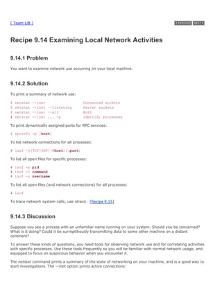 [ Team LiB ]



Recipe 9.14 Examining Local Network Activities

9.14.1 Problem
You want to examine network use occurring on your local machine.



9.14.2 Solution
To print a summary of network use:

$   netstat   --inet                       Connected sockets
$   netstat   --inet --listening           Server sockets
$   netstat   --inet --all                 Both
#   netstat   --inet ... -p                Identify processes

To print dynamically assigned ports for RPC services:

$ rpcinfo -p [host]

To list network connections for all processes:

# lsof -i[TCP|UDP][@host][:port]

To list all open files for specific processes:

# lsof -p pid
# lsof -c command
# lsof -u username

To list all open files (and network connections) for all processes:

# lsof

To trace network system calls, use strace . [Recipe 9.15]



9.14.3 Discussion
Suppose you see a process with an unfamiliar name running on your system. Should you be concerned?
What is it doing? Could it be surreptitiously transmitting data to some other machine on a distant
continent?

To answer these kinds of questions, you need tools for observing network use and for correlating activities
with specific processes. Use these tools frequently so you will be familiar with normal network usage, and
equipped to focus on suspicious behavior when you encounter it.

The netstat command prints a summary of the state of networking on your machine, and is a good way to
start investigations. The —inet option prints active connections:
 