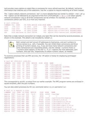 lsof provides many options to select files or processes for more refined searches. By default, lsof prints
information that matches any of the selections. Use the -a option to require matching all of them instead.

The -i option selects network connections: lsof -i is more detailed than but similar to netstat —inet —all -p.
The -i option can be followed by an argument of the form [TCP|UDP][@host][:port] to select specific
network connections—any or all of the components can be omitted. For example, to view all ssh
connections (which use TCP), to or from any machine:

# lsof -iTCP:ssh
COMMAND PID USER           FD   TYPE   DEVICE SIZE NODE NAME
sshd     678 root          3u   IPv4     1279       TCP *:ssh (LISTEN)
sshd    7122 root          4u   IPv4   211494       TCP myhost:ssh->client:367 (ESTABLISHED)
sshd    7125 katie         4u   IPv4   211494       TCP myhost:ssh->client:3672 (ESTABLISHED)
ssh     8145 marianne      3u   IPv4   254706       TCP myhost:3933->server:ssh (ESTABLISHED)

Note that a single network connection (or indeed, any open file) can be shared by several processes, as
shown in this example. This detail is not revealed by netstat -p.

                Both netstat and lsof convert IP addresses to hostnames, and port numbers to
                service names (e.g., ssh), if possible. You can inhibit these conversions and force
                printing of numeric values, e.g., if you are have many network connections and
                some nameservers are responding slowly. Use the netstat —numeric-hosts or
                —numeric-ports options, or the lsof -n, -P, or -l options (for host addresses, port
                numbers, and user IDs, respectively) to obtain numeric values, as needed.

To examine processes that use RPC services, the +M option is handy for displaying portmapper
registrations:

# lsof +M -iTCP:814     -iUDP:811
COMMAND PID USER        FD TYPE DEVICE         SIZE    NODE   NAME
ypbind   633 root       6u IPv4   1202                  UDP   *:811[ypbind]
ypbind   633 root       7u IPv4   1207                  TCP   *:814[ypbind]    (LISTEN)
ypbind   635 root       6u IPv4   1202                  UDP   *:811[ypbind]
ypbind   635 root       7u IPv4   1207                  TCP   *:814[ypbind]    (LISTEN)
ypbind   636 root       6u IPv4   1202                  UDP   *:811[ypbind]
ypbind   636 root       7u IPv4   1207                  TCP   *:814[ypbind]    (LISTEN)
ypbind   637 root       6u IPv4   1202                  UDP   *:811[ypbind]
ypbind   637 root       7u IPv4   1207                  TCP   *:814[ypbind]    (LISTEN)

This corresponds to rpcinfo -p output from our earlier example. The RPC program names are enclosed in
square brackets, after the port numbers.

You can also select processes by ID (-p), command name (-c), or username (-u):

# lsof -a -c myprog -u tony
COMMAND PID USER FD TYPE           DEVICE       SIZE   NODE     NAME
myprog 8387 tony cwd DIR            0,15        4096   42329    /var/tmp
myprog 8387 tony rtd DIR             8,1        4096        2        /
myprog 8387 tony txt REG             8,2       13798   31551    /usr/local/bin/myprog
myprog 8387 tony mem REG             8,1       87341   21296    /lib/ld-2.2.93.so
myprog 8387 tony mem REG             8,1       90444   21313    /lib/libnsl-2.2.93.so
myprog 8387 tony mem REG             8,1       11314   21309    /lib/libdl-2.2.93.so
myprog 8387 tony mem REG             8,1      170910   81925    /lib/i686/libm-2.2.93.so
myprog 8387 tony mem REG             8,1       10421   21347    /lib/libutil-2.2.93.so
myprog 8387 tony mem REG             8,1       42657   21329    /lib/libnss_files-2.2.93.so
myprog 8387 tony mem REG             8,1       15807   21326    /lib/libnss_dns-2.2.93.so
 