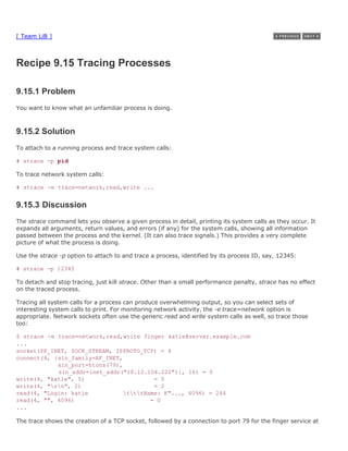 [ Team LiB ]



Recipe 9.15 Tracing Processes

9.15.1 Problem
You want to know what an unfamiliar process is doing.



9.15.2 Solution
To attach to a running process and trace system calls:

# strace -p pid

To trace network system calls:

# strace -e trace=network,read,write ...


9.15.3 Discussion
The strace command lets you observe a given process in detail, printing its system calls as they occur. It
expands all arguments, return values, and errors (if any) for the system calls, showing all information
passed between the process and the kernel. (It can also trace signals.) This provides a very complete
picture of what the process is doing.

Use the strace -p option to attach to and trace a process, identified by its process ID, say, 12345:

# strace -p 12345

To detach and stop tracing, just kill strace. Other than a small performance penalty, strace has no effect
on the traced process.

Tracing all system calls for a process can produce overwhelming output, so you can select sets of
interesting system calls to print. For monitoring network activity, the -e trace=network option is
appropriate. Network sockets often use the generic read and write system calls as well, so trace those
too:

$ strace -e trace=network,read,write finger katie@server.example.com
...
socket(PF_INET, SOCK_STREAM, IPPROTO_TCP) = 4
connect(4, {sin_family=AF_INET,
            sin_port=htons(79),
            sin_addr=inet_addr("10.12.104.222")}, 16) = 0
write(4, "katie", 5)                     = 5
write(4, "rn", 2)                      = 2
read(4, "Login: katie           tttName: K"..., 4096) = 244
read(4, "", 4096)                       = 0
...

The trace shows the creation of a TCP socket, followed by a connection to port 79 for the finger service at
 