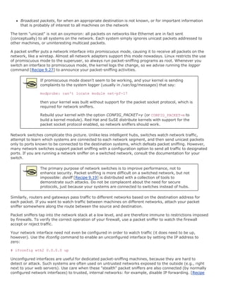 Broadcast packets, for when an appropriate destination is not known, or for important information
     that is probably of interest to all machines on the network

The term "unicast" is not an oxymoron: all packets on networks like Ethernet are in fact sent
(conceptually) to all systems on the network. Each system simply ignores unicast packets addressed to
other machines, or uninteresting multicast packets.

A packet sniffer puts a network interface into promiscuous mode, causing it to receive all packets on the
network, like a wiretap. Almost all network adapters support this mode nowadays. Linux restricts the use
of promiscuous mode to the superuser, so always run packet-sniffing programs as root. Whenever you
switch an interface to promiscuous mode, the kernel logs the change, so we advise running the logger
command [Recipe 9.27] to announce your packet-sniffing activities.

                If promiscuous mode doesn't seem to be working, and your kernel is sending
                complaints to the system logger (usually in /var/log/messages) that say:

                modprobe: can't locate module net-pf-17

                then your kernel was built without support for the packet socket protocol, which is
                required for network sniffers.

                Rebuild your kernel with the option CONFIG_PACKET=y (or CONFIG_PACKET=m to
                build a kernel module). Red Hat and SuSE distribute kernels with support for the
                packet socket protocol enabled, so network sniffers should work.

Network switches complicate this picture. Unlike less intelligent hubs, switches watch network traffic,
attempt to learn which systems are connected to each network segment, and then send unicast packets
only to ports known to be connected to the destination systems, which defeats packet sniffing. However,
many network switches support packet sniffing with a configuration option to send all traffic to designated
ports. If you are running a network sniffer on a switched network, consult the documentation for your
switch.

                The primary purpose of network switches is to improve performance, not to
                enhance security. Packet sniffing is more difficult on a switched network, but not
                impossible: dsniff [Recipe 9.19] is distributed with a collection of tools to
                demonstrate such attacks. Do not be complacent about the need for secure
                protocols, just because your systems are connected to switches instead of hubs.

Similarly, routers and gateways pass traffic to different networks based on the destination address for
each packet. If you want to watch traffic between machines on different networks, attach your packet
sniffer somewhere along the route between the source and destination.

Packet sniffers tap into the network stack at a low level, and are therefore immune to restrictions imposed
by firewalls. To verify the correct operation of your firewall, use a packet sniffer to watch the firewall
accept or reject traffic.

Your network interface need not even be configured in order to watch traffic (it does need to be up,
however). Use the ifconfig command to enable an unconfigured interface by setting the IP address to
zero:

# ifconfig eth2 0.0.0.0 up

Unconfigured interfaces are useful for dedicated packet-sniffing machines, because they are hard to
detect or attack. Such systems are often used on untrusted networks exposed to the outside (e.g., right
next to your web servers). Use care when these "stealth" packet sniffers are also connected (by normally
configured network interfaces) to trusted, internal networks: for example, disable IP forwarding. [Recipe
 