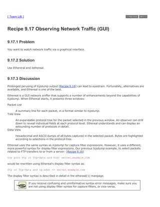 [ Team LiB ]



Recipe 9.17 Observing Network Traffic (GUI)

9.17.1 Problem
You want to watch network traffic via a graphical interface.



9.17.2 Solution
Use Ethereral and tethereal.



9.17.3 Discussion
Prolonged perusing of tcpdump output [Recipe 9.16] can lead to eyestrain. Fortunately, alternatives are
available, and Ethereal is one of the best.

Ethereal is a GUI network sniffer that supports a number of enhancements beyond the capabilities of
tcpdump. When Ethereal starts, it presents three windows:

Packet List

      A summary line for each packet, in a format similar to tcpdump.
Tree View

      An expandable protocol tree for the packet selected in the previous window. An observer can drill
      down to reveal individual fields at each protocol level. Ethereal understands and can display an
      astounding number of protocols in detail.
Data View

      Hexadecimal and ASCII dumps of all bytes captured in the selected packet. Bytes are highlighted
      according to selections in the protocol tree.

Ethereal uses the same syntax as tcpdump for capture filter expressions. However, it uses a different,
more powerful syntax for display filter expressions. Our previous tcpdump example, to select packets
related to FTP transfers to or from a server: [Recipe 9.16]

tcp port ftp or ftp-data and host server.example.com

would be rewritten using Ethereal's display filter syntax as:

ftp or ftp-data and ip.addr == server.example.com

The display filter syntax is described in detail in the ethereal(1) manpage.

                If you receive confusing and uninformative syntax error messages, make sure you
                are not using display filter syntax for capture filters, or vice-versa.
 