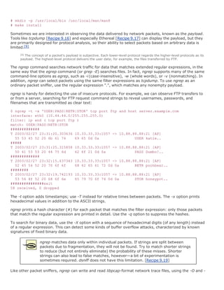 # mkdir -p /usr/local/bin /usr/local/man/man8
# make install

Sometimes we are interested in observing the data delivered by network packets, known as the payload.
Tools like tcpdump [Recipe 9.16] and especially Ethereal [Recipe 9.17] can display the payload, but they
are primarily designed for protocol analysis, so their ability to select packets based on arbitrary data is
limited.[9]
     [9]
       The concept of a packet's payload is subjective. Each lower-level protocol regards the higher-level protocols as its
     payload. The highest-level protocol delivers the user data; for example, the files transferred by FTP.

The ngrep command searches network traffic for data that matches extended regular expressions, in the
same way that the egrep command (or grep -E) searches files. In fact, ngrep supports many of the same
command-line options as egrep, such as -i (case-insensitive), -w (whole words), or -v (nonmatching). In
addition, ngrep can select packets using the same filter expressions as tcpdump. To use ngrep as an
ordinary packet sniffer, use the regular expression ".", which matches any nonempty payload.

ngrep is handy for detecting the use of insecure protocols. For example, we can observe FTP transfers to
or from a server, searching for FTP request command strings to reveal usernames, passwords, and
filenames that are transmitted as clear text:

$ ngrep -t -x 'USER|PASS|RETR|STOR' tcp port ftp and host server.example.com
interface: eth0 (10.44.44.0/255.255.255.0)
filter: ip and ( tcp port ftp )
match: USER|PASS|RETR|STOR
#############
T 2003/02/27 23:31:20.303636 10.33.33.33:1057 -> 10.88.88.88:21 [AP]
  55 53 45 52 20 6b 61 74    69 65 0d 0a                USER katie..
#####
T 2003/02/27 23:31:25.315858 10.33.33.33:1057 -> 10.88.88.88:21 [AP]
  50 41 53 53 20 44 75 6d    62 6f 21 0d 0a             PASS Dumbo!..
#############
T 2003/02/27 23:32:15.637343 10.33.33.33:1057 -> 10.88.88.88:21 [AP]
  52 45 54 52 20 70 6f 6f    68 62 65 61 72 0d 0a       RETR poohbear..
########
T 2003/02/27 23:32:19.742193 10.33.33.33:1057 -> 10.88.88.88:21 [AP]
  53 54 4f 52 20 68 6f 6e    65 79 70 6f 74 0d 0a       STOR honeypot..
###############exit
58 received, 0 dropped

The -t option adds timestamps; use -T instead for relative times between packets. The -x option prints
hexadecimal values in addition to the ASCII strings.

ngrep prints a hash character (#) for each packet that matches the filter expression: only those packets
that match the regular expression are printed in detail. Use the -q option to suppress the hashes.

To search for binary data, use the -X option with a sequence of hexadecimal digits (of any length) instead
of a regular expression. This can detect some kinds of buffer overflow attacks, characterized by known
signatures of fixed binary data.

                 ngrep matches data only within individual packets. If strings are split between
                 packets due to fragmentation, they will not be found. Try to match shorter strings
                 to reduce (but not entirely eliminate) the probability of these misses. Shorter
                 strings can also lead to false matches, however—a bit of experimentation is
                 sometimes required. dsniff does not have this limitation. [Recipe 9.19]

Like other packet sniffers, ngrep can write and read libpcap-format network trace files, using the -O and -
 
