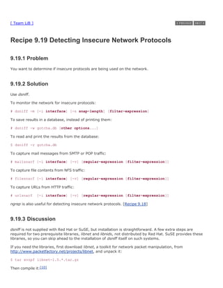 [ Team LiB ]



Recipe 9.19 Detecting Insecure Network Protocols

9.19.1 Problem
You want to determine if insecure protocols are being used on the network.



9.19.2 Solution
Use dsniff.

To monitor the network for insecure protocols:

# dsniff -m [-i interface] [-s snap-length] [filter-expression]

To save results in a database, instead of printing them:

# dsniff -w gotcha.db [other options...]

To read and print the results from the database:

$ dsniff -r gotcha.db

To capture mail messages from SMTP or POP traffic:

# mailsnarf [-i interface] [-v] [regular-expression [filter-expression]]

To capture file contents from NFS traffic:

# filesnarf [-i interface] [-v] [regular-expression [filter-expression]]

To capture URLs from HTTP traffic:

# urlsnarf     [-i interface] [-v] [regular-expression [filter-expression]]

ngrep is also useful for detecting insecure network protocols. [Recipe 9.18]



9.19.3 Discussion
dsniff is not supplied with Red Hat or SuSE, but installation is straightforward. A few extra steps are
required for two prerequisite libraries, libnet and libnids, not distributed by Red Hat. SuSE provides these
libraries, so you can skip ahead to the installation of dsniff itself on such systems.

If you need the libraries, first download libnet, a toolkit for network packet manipulation, from
http://www.packetfactory.net/projects/libnet, and unpack it:

$ tar xvzpf libnet-1.0.*.tar.gz

Then compile it:[10]
 