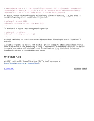 client.example.com - - [ 1/Mar/2003:21:06:46 -0500] "GET http://naughty.monkey.org/
~dugsong/dsniff/faq.html HTTP/1.1" - - "http://naughty.monkey.org/~dugsong/dsniff/"
"Mozilla/5.0 (X11; U; Linux i686; en-US; rv:0.9.9) Gecko/20020513"

By default, urlsnarf watches three ports that commonly carry HTTP traffic: 80, 3128, and 8080. To
monitor a different port, use a capture filter expression:

# urlsnarf tcp port 8888
urlsnarf: listening on eth1 [tcp port 8888]
...

To monitor all TCP ports, use a more general expression:

# urlsnarf -i eth1 tcp
urlsnarf: listening on eth1 [tcp]
...

A regular expression can be supplied to select URLs of interest, optionally with -v as for mailsnarf or
filesnarf.

A few other programs are provided with dsniff as a proof of concept for attacks on switched networks,
man-in-the-middle attacks, and slowing or killing TCP connections. Some of these programs can be quite
disruptive, especially if used incorrectly, so we don't recommend trying them unless you have an
experimental network to conduct penetration testing.



9.19.4 See Also
dsniff(8), mailsnarf(8), filesnarf(8), urlsnarf(8). The dsniff home page is
http://naughty.monkey.org/~dugsong/dsniff.


[ Team LiB ]
 