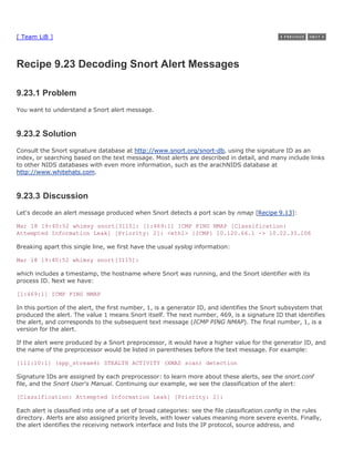 [ Team LiB ]



Recipe 9.23 Decoding Snort Alert Messages

9.23.1 Problem
You want to understand a Snort alert message.



9.23.2 Solution
Consult the Snort signature database at http://www.snort.org/snort-db, using the signature ID as an
index, or searching based on the text message. Most alerts are described in detail, and many include links
to other NIDS databases with even more information, such as the arachNIDS database at
http://www.whitehats.com.



9.23.3 Discussion
Let's decode an alert message produced when Snort detects a port scan by nmap [Recipe 9.13]:

Mar 18 19:40:52 whimsy snort[3115]: [1:469:1] ICMP PING NMAP [Classification:
Attempted Information Leak] [Priority: 2]: <eth1> {ICMP} 10.120.66.1 -> 10.22.33.106

Breaking apart this single line, we first have the usual syslog information:

Mar 18 19:40:52 whimsy snort[3115]:

which includes a timestamp, the hostname where Snort was running, and the Snort identifier with its
process ID. Next we have:

[1:469:1] ICMP PING NMAP

In this portion of the alert, the first number, 1, is a generator ID, and identifies the Snort subsystem that
produced the alert. The value 1 means Snort itself. The next number, 469, is a signature ID that identifies
the alert, and corresponds to the subsequent text message (ICMP PING NMAP). The final number, 1, is a
version for the alert.

If the alert were produced by a Snort preprocessor, it would have a higher value for the generator ID, and
the name of the preprocessor would be listed in parentheses before the text message. For example:

[111:10:1] (spp_stream4) STEALTH ACTIVITY (XMAS scan) detection

Signature IDs are assigned by each preprocessor: to learn more about these alerts, see the snort.conf
file, and the Snort User's Manual. Continuing our example, we see the classification of the alert:

[Classification: Attempted Information Leak] [Priority: 2]:

Each alert is classified into one of a set of broad categories: see the file classification.config in the rules
directory. Alerts are also assigned priority levels, with lower values meaning more severe events. Finally,
the alert identifies the receiving network interface and lists the IP protocol, source address, and
 