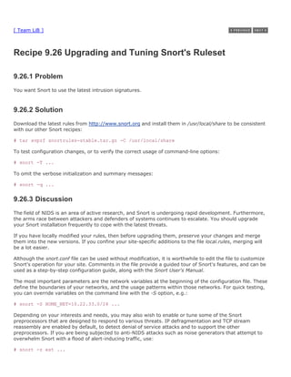[ Team LiB ]



Recipe 9.26 Upgrading and Tuning Snort's Ruleset

9.26.1 Problem
You want Snort to use the latest intrusion signatures.



9.26.2 Solution
Download the latest rules from http://www.snort.org and install them in /usr/local/share to be consistent
with our other Snort recipes:

# tar xvpzf snortrules-stable.tar.gz -C /usr/local/share

To test configuration changes, or to verify the correct usage of command-line options:

# snort -T ...

To omit the verbose initialization and summary messages:

# snort -q ...


9.26.3 Discussion
The field of NIDS is an area of active research, and Snort is undergoing rapid development. Furthermore,
the arms race between attackers and defenders of systems continues to escalate. You should upgrade
your Snort installation frequently to cope with the latest threats.

If you have locally modified your rules, then before upgrading them, preserve your changes and merge
them into the new versions. If you confine your site-specific additions to the file local.rules, merging will
be a lot easier.

Although the snort.conf file can be used without modification, it is worthwhile to edit the file to customize
Snort's operation for your site. Comments in the file provide a guided tour of Snort's features, and can be
used as a step-by-step configuration guide, along with the Snort User's Manual.

The most important parameters are the network variables at the beginning of the configuration file. These
define the boundaries of your networks, and the usage patterns within those networks. For quick testing,
you can override variables on the command line with the -S option, e.g.:

# snort -S HOME_NET=10.22.33.0/24 ...

Depending on your interests and needs, you may also wish to enable or tune some of the Snort
preprocessors that are designed to respond to various threats. IP defragmentation and TCP stream
reassembly are enabled by default, to detect denial of service attacks and to support the other
preprocessors. If you are being subjected to anti-NIDS attacks such as noise generators that attempt to
overwhelm Snort with a flood of alert-inducing traffic, use:

# snort -z est ...
 