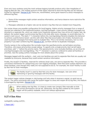 Even very busy systems using the most verbose logging typically produce only a few megabytes of
logging data per day. The modest amount of disk space required to store the log files can be reduced
further by logrotate. [Recipe 9.30] There are, nevertheless, some good reasons to direct messages to
different log files:


     Some of the messages might contain sensitive information, and hence deserve more restrictive file
     permissions.

     Messages collected at a higher rate can be stored in log files that are rotated more frequently.

Our recipe shows one possible configuration for local logging. Higher priority messages from a range of
sources are collected in the traditional location /var/log/messages. Lower priority (debug) messages are
directed to a separate file, which we rotate more frequently because they may arrive at a higher rate. By
default, the system logger synchronizes log files to the disk after every message, to avoid data loss if a
system crash occurs. The dash ("-") character before the /var/log/debug filename disables this behavior
to achieve a performance boost: use this with other files that accumulate a lot of data. Exclusions are
used to prevent messages from being sent to multiple files. This is not strictly necessary, but is a nice
property if you later combine log files [Recipe 9.35], as there will be no duplicate messages.

Priority names in the configuration file normally mean the specified priority and all higher priorities.
Therefore, info means all priorities except debug. To specify only a single priority (but not all higher
priorities), add "=" before the priority name. The special priority none excludes facilities, as we show for
/var/log/messages and /var/log/debug. The "*" character is used as a wildcard to select all facilities or
priorities. See the syslog.conf(5) manpage for more details about this syntax.

Messages tagged with the authpriv , mail, and cron facilities are sent to separate files that are usually not
readable by everyone, because they could contain sensitive information.

Finally, the local[0-7] facilities, reserved for arbitrary local uses, are sent to separate files. This provides a
convenient mechanism for categorizing your own logging messages. Note that some system daemons use
these facilities, even though they really are not supposed to do so. For example, the local7 facility is used
by Red Hat for boot messages.

                 The facility local7 is used by Red Hat Linux for boot messages. Use care when
                 redirecting or ignoring messages with this facility.


The system logger notices changes in /etc/syslog.conf only when it receives a signal, so send one as
shown. The same commands also cause the system logger to close and reopen all its log files; this feature
is leveraged by logrotate. [Recipe 9.30]

                When adding new log files, it is best to create new (empty) files manually so that
                the correct permissions can be set. Otherwise, the log files created by the system
                logger will be publicly readable, which isn't always appropriate.



9.27.4 See Also
syslogd(8), syslog.conf(5).

[ Team LiB ]
 