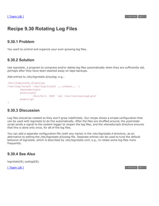 [ Team LiB ]



Recipe 9.30 Rotating Log Files

9.30.1 Problem
You want to control and organize your ever-growing log files.



9.30.2 Solution
Use logrotate, a program to compress and/or delete log files automatically when they are sufficiently old,
perhaps after they have been stashed away on tape backups.

Add entries to /etc/logrotate.d/syslog, e.g.:

/etc/logrotate.d/syslog:
/var/log/local0 /var/log/local1 ...others... {
        sharedscripts
        postrotate
                /bin/kill -HUP `cat /var/run/syslogd.pid`
        endscript
}


9.30.3 Discussion
Log files should be rotated so they won't grow indefinitely. Our recipe shows a simple configuration that
can be used with logrotate to do this automatically. After the files are shuffled around, the postrotate
script sends a signal to the system logger to reopen the log files, and the sharedscripts directive ensures
that this is done only once, for all of the log files.

You can add a separate configuration file (with any name) in the /etc/logrotate.d directory, as an
alternative to editing the /etc/logrotate.d/syslog file. Separate entries can be used to tune the default
behavior of logrotate, which is described by /etc/logrotate.conf, e.g., to rotate some log files more
frequently.



9.30.4 See Also
logrotate(8), syslogd(8).

[ Team LiB ]
 