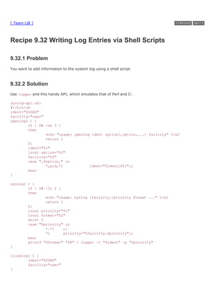 [ Team LiB ]



Recipe 9.32 Writing Log Entries via Shell Scripts

9.32.1 Problem
You want to add information to the system log using a shell script.



9.32.2 Solution
Use logger and this handy API, which emulates that of Perl and C:

syslog-api.sh:
#!/bin/sh
ident="$USER"
facility="user"
openlog( ) {
        if [ $# -ne 3 ]
        then
                echo "usage: openlog ident option[,option,...] facility" 1>&2
                return 1
        fi
        ident="$1"
        local option="$2"
        facility="$3"
        case ",$option," in
                *,pid,*)            ident="$ident[$$]";;
        esac
}

syslog( ) {
        if [ $# -lt 2 ]
        then
                echo "usage: syslog [facility.]priority format ..." 1>&2
                return 1
        fi
        local priority="$1"
        local format="$2"
        shift 2
        case "$priority" in
                *.*)    ;;
                *)       priority="$facility.$priority";;
        esac
        printf "$format" "$@" | logger -t "$ident" -p "$priority"
}

closelog( ) {
        ident="$USER"
        facility="user"
}
 