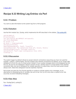 [ Team LiB ]



Recipe 9.33 Writing Log Entries via Perl

9.33.1 Problem
You want to add information to the system log from a Perl program.



9.33.2 Solution
Use the Perl module Sys::Syslog, which implements the API described in the sidebar, The syslog API.

syslog-demo.pl
#!/usr/bin/perl
use Sys::Syslog qw(:DEFAULT setlogsock);
use File::Basename;
my $count = 0;
my $host = "some-machine";
setlogsock("unix");
openlog(basename($0), "pid", "local3");
syslog("warning", "%d connections from %s", $count, $host);
syslog("authpriv|err", "intruder alert!");
syslog("err", "can't open configuration file: %m");
closelog( );


9.33.3 Discussion
The system logger by default refuses to accept network connections (assuming you have not used the
syslogd -r option). Unfortunately, the Perl module uses network connections by default, so our recipe calls
setlogsock to force the use of a local socket instead. If your syslog messages seem to be disappearing into
thin air, be sure to use setlogsock. Recent versions of Sys::Syslog resort to a local socket if the network
connection fails, but use of setlogsock for reliable operation is a good idea, since the local socket should
always work. Note that setlogsock must be explicitly imported.

Perl scripts can pass the %m format specifier to syslog to include system error messages, as an
alternative to interpolating the $! variable. Be sure to use %m (or $!) only when a system error has
occurred, to avoid misleading messages.



9.33.4 See Also
Sys::Syslog(3pm), syslog(3).

[ Team LiB ]
 