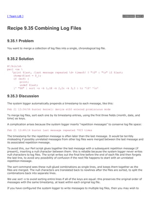 [ Team LiB ]



Recipe 9.35 Combining Log Files

9.35.1 Problem
You want to merge a collection of log files into a single, chronological log file.



9.35.2 Solution
#!/bin/sh
perl -ne 
   'print $last, /last message repeated d+ times$/ ? "0" : "n" if $last;
    chomp($last = $_);
    if (eof) {
        print;
        undef $last;
    }' "$@" | sort -s -k 1,1M -k 2,2n -k 3,3 | tr '0' 'n'


9.35.3 Discussion
The system logger automatically prepends a timestamp to each message, like this:

Feb 21 12:34:56 buster kernel: device eth0 entered promiscuous mode

To merge log files, sort each one by its timestamp entries, using the first three fields (month, date, and
time) as keys.

A complication arises because the system logger inserts "repetition messages" to conserve log file space:

Feb 21 12:48:16 buster last message repeated 7923 times

The timestamp for the repetition message is often later than the last message. It would be terribly
misleading if possibly unrelated messages from other log files were merged between the last message and
its associated repetition message.

To avoid this, our Perl script glues together the last message with a subsequent repetition message (if
present), inserting a null character between them: this is reliable because the system logger never writes
null characters to log files. The script writes out the final line before the end of each file and then forgets
the last line, to avoid any possibility of confusion if the next file happens to start with an unrelated
repetition message.

The sort command sees these null-glued combinations as single lines, and keeps them together as the
files are merged. The null characters are translated back to newlines after the files are sorted, to split the
combinations back into separate lines.

We use sort -s to avoid sorting entire lines if all of the keys are equal: this preserves the original order of
messages with the same timestamp, at least within each original log file.

If you have configured the system logger to write messages to multiple log files, then you may wish to
 