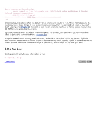 Users logging in through sshd:
        smith logged in from foo.example.com (128.91.0.3) using publickey: 1 Time(s)
Refused incoming connections:
        200.23.18.56: 1 Time(s)
---------------------- SSHD End -------------------------
...

Once installed, logwatch is often run daily by cron, emailing its results to root. This is not necessarily the
most secure way to do things: if your system is compromised, then you cannot trust email or logwatch
itself. Like tripwire (Chapter 1), logwatch is best run on a remote machine, or from a secure medium like
CD-ROM or write-protected floppy disk.

logwatch processes most but not all common log files. For the rest, you can define your own logwatch
filters to parse and summarize them. [Recipe 9.37]

If logwatch seems to do nothing when you run it, be aware of the —print option. By default, logwatch
does not write its results on standard output: it sends them by email. Specify —print to see the results on
screen. Also be aware that the default range is "yesterday," which might not be what you want.



9.36.4 See Also
See logwatch(8) for full usage information or run:

$ logwatch --help

[ Team LiB ]
 
