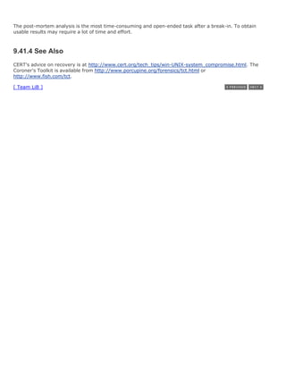 The post-mortem analysis is the most time-consuming and open-ended task after a break-in. To obtain
usable results may require a lot of time and effort.



9.41.4 See Also
CERT's advice on recovery is at http://www.cert.org/tech_tips/win-UNIX-system_compromise.html. The
Coroner's Toolkit is available from http://www.porcupine.org/forensics/tct.html or
http://www.fish.com/tct.

[ Team LiB ]
 