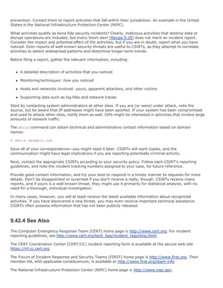 prevention. Contact them to report activities that fall within their jurisdiction. An example in the United
States is the National Infrastructure Protection Center (NIPC).

What activities qualify as bona fide security incidents? Clearly, malicious activities that destroy data or
disrupt operations are included, but every Snort alert [Recipe 9.20] does not merit an incident report.
Consider the impact and potential effect of the activities, but if you are in doubt, report what you have
noticed. Even reports of well-known security threats are useful to CSIRTs, as they attempt to correlate
activities to detect widespread patterns and determine longer-term trends.

Before filing a report, gather the relevant information, including:


     A detailed description of activities that you noticed

     Monitoring techniques: how you noticed

     Hosts and networks involved: yours, apparent attackers, and other victims

     Supporting data such as log files and network traces

Start by contacting system administrators at other sites. If you are (or were) under attack, note the
source, but be aware that IP addresses might have been spoofed. If your system has been compromised
and used to attack other sites, notify them as well. ISPs might be interested in activities that involve large
amounts of network traffic.

The whois command can obtain technical and administrative contact information based on domain
names:

$ whois example.com

Save all of your correspondence—you might need it later. CSIRTs will want copies, and the
communication might have legal implications if you are reporting potentially criminal activity.

Next, contact the appropriate CSIRTs according to your security policy. Follow each CSIRT's reporting
guidelines, and note the incident tracking numbers assigned to your case, for future reference.

Provide good contact information, and try your best to respond in a timely manner to requests for more
details. Don't be disappointed or surprised if you don't receive a reply, though. CSIRTs receive many
reports, and if yours is a well-known threat, they might use it primarily for statistical analysis, with no
need for a thorough, individual investigation.

In many cases, however, you will at least receive the latest available information about recognized
activities. If you have discovered a new threat, you may even receive important technical assistance.
CSIRTs often possess information that has not been publicly released.



9.42.4 See Also
The Computer Emergency Response Team (CERT) home page is http://www.cert.org. For incident
reporting guidelines, see http://www.cert.org/tech_tips/incident_reporting.html.

The CERT Coordination Center (CERT/CC) incident reporting form is available at the secure web site
https://irf.cc.cert.org.

The Forum of Incident Response and Security Teams (FIRST) home page is http://www.first.org. Their
member list, with applicable constituencies, is available at http://www.first.org/team-info.

The National Infrastructure Protection Center (NIPC) home page is http://www.nipc.gov.
 