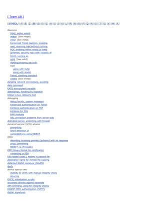 [ Team LiB ]

[ SYMBOL] [ A ] [ B ] [ C ] [ D] [ E] [ F] [ G ] [ H] [ I ] [ J] [ K ] [ L] [ M] [ N] [ O ] [ P ] [ Q ] [ R ] [ S ] [ T] [ U] [ V ] [ W] [ X ]


daemons
   IMAP, within xinetd
   imapd [See imapd]
   inetd [See inetd]
   Kerberized Telnet daemon, enabling
   mail, receiving mail without running
   POP, enabling within xinetd or inetd
   sendmail, security risks with visibility of
   Snort, running as
   sshd [See sshd]
   starting/stopping via sudo
   tcpd
        using with inetd
        using with xinetd
   Telnet, disabling standard
   xinetd [See xinetd]
dangling network connections, avoiding
date command
DATE environment variable
datestamps, handling by logwatch
Debian Linux, debsums tool
debugging
   debug facility, system messages
   Kerberized authentication on Telnet
   Kerberos authentication on POP
   Kerberos for SSH
   PAM modules
   SSL connection problems from server-side
dedicated server, protecting with firewall
denial-of-service (DOS) attacks
   preventing
   Snort detection of
   vulnerability to using REJECT
DENY
   absorbing incoming packets (ipchains) with no response
   pings, preventing
   REJECT vs. (firewalls)
DER (binary format for certificates)
   converting to PEM
DES-based crypt( ) hashes in passwd file
destination name for remote file copying
detached digital signature (GnuPG)
devfs
device special files
   inability to verify with manual integrity check
   securing
DHCP, initialization scripts
dictionary attacks against terminals
diff command, using for integrity checks
DIGEST-MD5 authentication (SMTP)
digital signatures
 