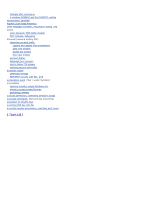 changes after running su
  X windows DISPLAY and XAUTHORITY, setting
environment variables
Equifax (Certifying Authority)
error messages (system), including in syslog 2nd
errors
  onerr keyword, PAM listfile module
  PAM modules, debugging
Ethereal (network sniffing GUI)
  observing network traffic
     capture and display filter expressions
     data view window
     packet list window
     tree view window
  payload display
  tethereal (text version)
  tool to follow TCP stream
  verifying secure mail traffic
Evolution mailer
  certificate storage
  POP/IMAP security with SSL 2nd
exclamation point [See !, under Symbols]
executables
  ignoring setuid or setgid attributes for
  linked to compromised libraries
  prohibiting entirely
execute permission, controlling directory access
executed commands [See process accounting]
expiration for GnuPG keys
exporting PGP key into file
extended regular expressions, matching with ngrep


[ Team LiB ]
 