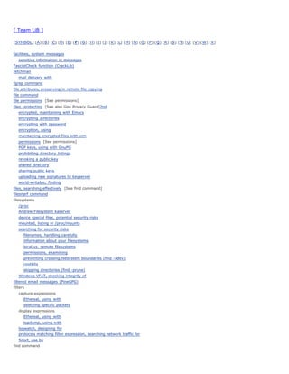 [ Team LiB ]

[ SYMBOL] [ A ] [ B ] [ C ] [ D] [ E] [ F] [ G ] [ H] [ I ] [ J] [ K ] [ L] [ M] [ N] [ O ] [ P ] [ Q ] [ R ] [ S ] [ T] [ U] [ V ] [ W] [ X ]


facilities, system messages
   sensitive information in messages
FascistCheck function (CrackLib)
fetchmail
   mail delivery with
fgrep command
file attributes, preserving in remote file copying
file command
file permissions [See permissions]
files, protecting [See also Gnu Privacy Guard]2nd
   encrypted, maintaining with Emacs
   encrypting directories
   encrypting with password
   encryption, using
   maintaining encrypted files with vim
   permissions [See permissions]
   PGP keys, using with GnuPG
   prohibiting directory listings
   revoking a public key
   shared directory
   sharing public keys
   uploading new signatures to keyserver
   world-writable, finding
files, searching effectively [See find command]
filesnarf command
filesystems
   /proc
   Andrew Filesystem kaserver
   device special files, potential security risks
   mounted, listing in /proc/mounts
   searching for security risks
       filenames, handling carefully
       information about your filesystems
       local vs. remote filesystems
       permissions, examining
       preventing crossing filesystem boundaries (find -xdev)
       rootkits
       skipping directories (find -prune)
   Windows VFAT, checking integrity of
filtered email messages (PineGPG)
filters
   capture expressions
       Ethereal, using with
       selecting specific packets
   display expressions
       Ethereal, using with
       tcpdump, using with
   logwatch, designing for
   protocols matching filter expression, searching network traffic for
   Snort, use by
find command
 