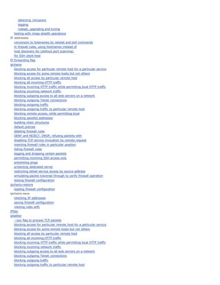 detecting intrusions
     logging
     ruleset, upgrading and tuning
  testing with nmap stealth operations
IP addresses
  conversion to hostnames by netstat and lsof commands
  in firewall rules, using hostnames instead of
  host discovery for (without port scanning)
  for SSH client host
IP forwarding flag
ipchains
  blocking access for particular remote host for a particular service
  blocking access for some remote hosts but not others
  blocking all access by particular remote host
  blocking all incoming HTTP traffic
  blocking incoming HTTP traffic while permitting local HTTP traffic
  blocking incoming network traffic
  blocking outgoing access to all web servers on a network
  blocking outgoing Telnet connections
  blocking outgoing traffic
  blocking outgoing traffic to particular remote host
  blocking remote access, while permitting local
  blocking spoofed addresses
  building chain structures
  default policies
  deleting firewall rules
  DENY and REJECT. DROP, refusing packets with
  disabling TCP service invocation by remote request
  inserting firewall rules in particular position
  listing firewall rules
  logging and dropping certain packets
  permitting incoming SSH access only
  preventing pings
  protecting dedicated server
  restricting telnet service access by source address
  simulating packet traversal through to verify firewall operation
  testing firewall configuration
ipchains-restore
  loading firewall configuration
ipchains-save
  checking IP addresses
  saving firewall configuration
  viewing rules with
IPSec
iptables
  --syn flag to process TCP packets
  blocking access for particular remote host for a particular service
  blocking access for some remote hosts but not others
  blocking all access by particular remote host
  blocking all incoming HTTP traffic
  blocking incoming HTTP traffic while permitting local HTTP traffic
  blocking incoming network traffic
  blocking outgoing access to all web servers on a network
  blocking outgoing Telnet connections
  blocking outgoing traffic
  blocking outgoing traffic to particular remote host
 