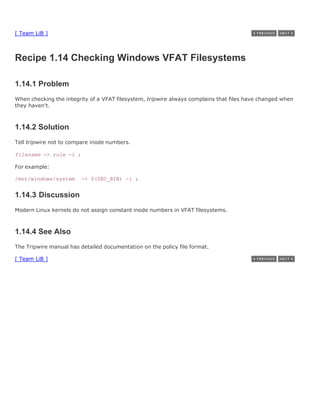 [ Team LiB ]



Recipe 1.14 Checking Windows VFAT Filesystems

1.14.1 Problem
When checking the integrity of a VFAT filesystem, tripwire always complains that files have changed when
they haven't.



1.14.2 Solution
Tell tripwire not to compare inode numbers.

filename -> rule -i ;

For example:

/mnt/windows/system      -> $(SEC_BIN) -i ;


1.14.3 Discussion
Modern Linux kernels do not assign constant inode numbers in VFAT filesystems.



1.14.4 See Also
The Tripwire manual has detailed documentation on the policy file format.

[ Team LiB ]
 