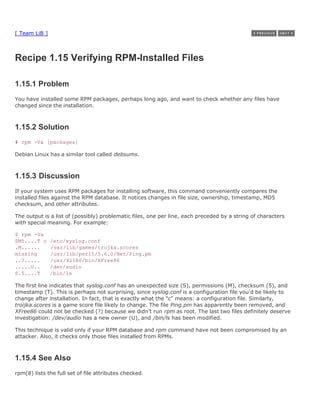 [ Team LiB ]



Recipe 1.15 Verifying RPM-Installed Files

1.15.1 Problem
You have installed some RPM packages, perhaps long ago, and want to check whether any files have
changed since the installation.



1.15.2 Solution
# rpm -Va [packages]

Debian Linux has a similar tool called debsums.



1.15.3 Discussion
If your system uses RPM packages for installing software, this command conveniently compares the
installed files against the RPM database. It notices changes in file size, ownership, timestamp, MD5
checksum, and other attributes.

The output is a list of (possibly) problematic files, one per line, each preceded by a string of characters
with special meaning. For example:

$ rpm -Va
SM5....T c     /etc/syslog.conf
.M......       /var/lib/games/trojka.scores
missing        /usr/lib/perl5/5.6.0/Net/Ping.pm
..?.....       /usr/X11R6/bin/XFree86
.....U..       /dev/audio
S.5....T       /bin/ls

The first line indicates that syslog.conf has an unexpected size (S), permissions (M), checksum (5), and
timestamp (T). This is perhaps not surprising, since syslog.conf is a configuration file you'd be likely to
change after installation. In fact, that is exactly what the "c" means: a configuration file. Similarly,
troijka.scores is a game score file likely to change. The file Ping.pm has apparently been removed, and
XFree86 could not be checked (?) because we didn't run rpm as root. The last two files definitely deserve
investigation: /dev/audio has a new owner (U), and /bin/ls has been modified.

This technique is valid only if your RPM database and rpm command have not been compromised by an
attacker. Also, it checks only those files installed from RPMs.



1.15.4 See Also
rpm(8) lists the full set of file attributes checked.
 