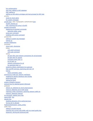 ksu authentication
   new host, adding to KDC database
   POP, adding to
   setting up with admin privileges and host principal for KDC host
priority
   levels for Snort alerts
   for system messages
private keys [See cryptographic authentication]2nd
   GnuPG, backing up
   PGP, exporting and using in GnuPG
process accounting
   displaying all executed commands
      lastcomm utility, using
   dump-acct command
   enabling with accton command
process IDs
   adding to system log messages
   looking up
process substitution
processes
   /proc/<pid> directories
   killing
      with pidof command
      with sudo command
   listing
      all open files (and network connections) for all processes
      all open files for specific
      command name (lsof -c)
      by ID (lsof -p)
      network connections for all
      by username (lsof -u)
   owned by others, examination by superuser
   that use RPC services, examining with losf +M
   tracing
      strace command, using
promiscuous mode (for network interfaces)
   enabling for specific interfaces with ifconfig
   performance and
   setting for Snort
prosum (integrity checker)
protocol tree for selected packet (Ethereal)
protocols
   attacks on, detection by Snort preprocessors
   insecure, detecting use of with ngrep
   matching a filter expression, searching network traffic for
   network, detecting insecure
ps command, reading /proc files
psacct RPM 2nd
pseudo-ttys
   disabling allocation of for authorized keys
   forcing ssh to allocate
PubkeyAuthentication (sshd_config)
public keys
   adding to GnuPG keyring
   inserting into current mail buffer with mc-insert-public-key
   keyserver, storing and retrieving with
 
