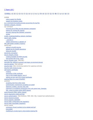 [ Team LiB ]

[ SYMBOL] [ A ] [ B ] [ C ] [ D] [ E] [ F] [ G ] [ H] [ I ] [ J] [ K ] [ L] [ M] [ N] [ O ] [ P ] [ Q ] [ R ] [ S] [ T] [ U] [ V ] [ W] [ X ]


S/MIME
   native support by Mozilla
   support by Evolution mailer
sa -s command (truncating process accounting the log file)
Samhain (integrity checker)
scp command
   mirroring set of files securely between computers
   options for remote file copying
   securely copying files between computers
   syntax
scripts, enabling/disabling network interfaces
search path, testing
   . (period) in
   relative directories in, dangers of
SEC_BIN global variable (Tripwire)
secret keys
   adding to GnuPG keyring
   default key for GnuPG operations
   listing for GnuPG
secret-key encryption
secure integrity checks
   creating bootable CD-ROM securely
   dual-ported disk array, using
Secure Sockets Layer [See SSL]
securetty file, editing to prevent root logins via terminal devices
security policies [See policies]
security tests [See monitoring systems for suspicious activity]
security tools (Insecure.org)
self-signed certificates
   creating
   generating X.509 certificate
   man-in-the-middle attacks, risk of
   setting up your own CA to issue certificates
sending-filters for email (PinePGP)
sendmail
   accepting mail from other hosts
   authentication mechanisms accepted as trusted
   daemons (visible), security risks with
   restriction on accepting connections from only same host, changing
   SSL, using to protect entire SMTP session
sense keyword (PAM, listfile module)
server arguments (inetd.conf file)
server authentication [See Kerberos; PAM; SSH; SSL; trusted-host authentication]
server keyword (xinetd)
server program, OpenSSH
service filter configuration file (logwatch)
service filter executable (logwatch)
service names
   conversion of port numbers to by netstat and lsof
   executable
   modifying to invoke tcpd in /etc/xinetd.d startup file
 