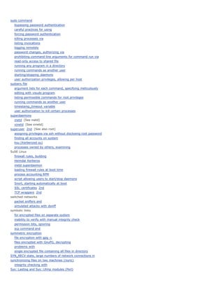 sudo command
  bypassing password authentication
  careful practices for using
  forcing password authentication
  killing processes via
  listing invocations
  logging remotely
  password changes, authorizing via
  prohibiting command-line arguments for command run via
  read-only access to shared file
  running any program in a directory
  running commands as another user
  starting/stopping daemons
  user authorization privileges, allowing per host
sudoers file
  argument lists for each command, specifying meticulously
  editing with visudo program
  listing permissible commands for root privileges
  running commands as another user
  timestamp_timeout variable
  user authorization to kill certain processes
superdaemons
  inetd [See inetd]
  xinetd [See xinetd]
superuser 2nd [See also root]
  assigning privileges via ssh without disclosing root password
  finding all accounts on system
  ksu (Kerberized su)
  processes owned by others, examining
SuSE Linux
  firewall rules, building
  Heimdal Kerberos
  inetd superdaemon
  loading firewall rules at boot time
  process accounting RPM
  script allowing users to start/stop daemons
  Snort, starting automatically at boot
  SSL certificates 2nd
  TCP wrappers 2nd
switched networks
  packet sniffers and
  simulated attacks with dsniff
symbolic links
  for encrypted files on separate system
  inability to verify with manual integrity check
  permission bits, ignoring
  scp command and
symmetric encryption
  file encryption with gpg -c
  files encrypted with GnuPG, decrypting
  problems with
  single encrypted file containing all files in directory
SYN_RECV state, large numbers of network connections in
synchronizing files on two machines (rsync)
  integrity checking with
Sys::Lastlog and Sys::Utmp modules (Perl)
 
