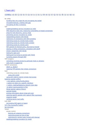 [ Team LiB ]

[ SYMBOL] [ A ] [ B ] [ C ] [ D] [ E] [ F] [ G ] [ H] [ I ] [ J] [ K ] [ L] [ M] [ N] [ O ] [ P ] [ Q ] [ R ] [ S ] [ T ] [ U] [ V ] [ W] [ X ]


tar utility
   bundling files into single file and encrypting the tarball
   encrypted backups, creating with gpg
   encrypting all files in directory
TCP
   enabling/disabling service invocation by inetd
   IPID Sequence tests and, measuring vulnerability to forged connections
   pings for host discovery, use by nmap
   preventing service invocation by xinetd
   reassembling streams with libnids
   redirection of connections with SSH tunneling
   restricting access by remote hosts (inetd)
   restricting access by remote hosts (xinetd)
   restricting access by remote users
   RST packets for blocked ports, returned by firewall
   slowing or killing connections, simulation with dsniff
   stream reassembly with libnids
   testing for open port
   testing port by trying to connect with Telnet
   tunneling session through SSH
TCP-wrappers
   controlling incoming access by particular hosts or domains
   sshd, built-in support for
TCP/IP connections
   DROP vs. REJECT
   rejecting TCP packets that initiate connections
tcpd
   restricting access by remote hosts
       using with xinetd
   using with inetd to restrict remote host access
tcpdump (packet sniffer)
   -i any options, using ifconfig before
   -i option (to listen on a specific interface)
   -r option, reading/displaying network trace data
   -w option (saving packets to file)
   libcap (packet capture library)
   payload display
   printing information about nmap port scan
   selecting specific packets with capture filter expression
   snapshot length
   verifying secure mail traffic
tcsh shell
   terminating SSH agent on logout
TCT (The CoronerÕs Toolkit)
tee command
Telnet
   access control
       blocking all outgoing connections
       restricting access by time of day
       restricting for remote hosts (xinetd with libwrap)
   disabling/enabling invocation by xinetd
 