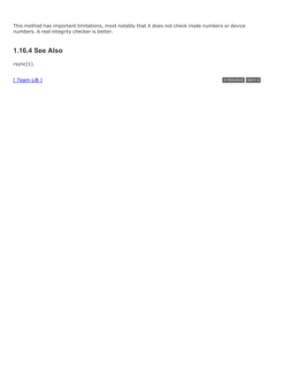 This method has important limitations, most notably that it does not check inode numbers or device
numbers. A real integrity checker is better.



1.16.4 See Also
rsync(1).


[ Team LiB ]
 