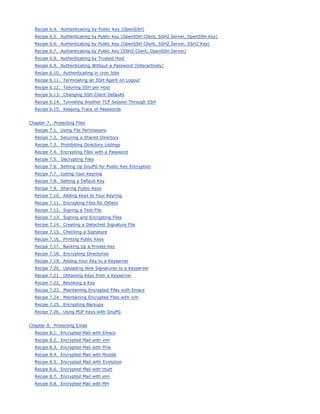 Recipe 6.4. Authenticating by Public Key (OpenSSH)
  Recipe 6.5. Authenticating by Public Key (OpenSSH Client, SSH2 Server, OpenSSH Key)
  Recipe 6.6. Authenticating by Public Key (OpenSSH Client, SSH2 Server, SSH2 Key)
  Recipe 6.7. Authenticating by Public Key (SSH2 Client, OpenSSH Server)
  Recipe 6.8. Authenticating by Trusted Host
  Recipe 6.9. Authenticating Without a Password (Interactively)
  Recipe 6.10. Authenticating in cron Jobs
  Recipe 6.11. Terminating an SSH Agent on Logout
  Recipe 6.12. Tailoring SSH per Host
  Recipe 6.13. Changing SSH Client Defaults
  Recipe 6.14. Tunneling Another TCP Session Through SSH
  Recipe 6.15. Keeping Track of Passwords


Chapter 7. Protecting Files
  Recipe 7.1. Using File Permissions
  Recipe 7.2. Securing a Shared Directory
  Recipe 7.3. Prohibiting Directory Listings
  Recipe 7.4. Encrypting Files with a Password
  Recipe 7.5. Decrypting Files
  Recipe 7.6. Setting Up GnuPG for Public-Key Encryption
  Recipe 7.7. Listing Your Keyring
  Recipe 7.8. Setting a Default Key
  Recipe 7.9. Sharing Public Keys
  Recipe 7.10. Adding Keys to Your Keyring
  Recipe 7.11. Encrypting Files for Others
  Recipe 7.12. Signing a Text File
  Recipe 7.13. Signing and Encrypting Files
  Recipe 7.14. Creating a Detached Signature File
  Recipe 7.15. Checking a Signature
  Recipe 7.16. Printing Public Keys
  Recipe 7.17. Backing Up a Private Key
  Recipe 7.18. Encrypting Directories
  Recipe 7.19. Adding Your Key to a Keyserver
  Recipe 7.20. Uploading New Signatures to a Keyserver
  Recipe 7.21. Obtaining Keys from a Keyserver
  Recipe 7.22. Revoking a Key
  Recipe 7.23. Maintaining Encrypted Files with Emacs
  Recipe 7.24. Maintaining Encrypted Files with vim
  Recipe 7.25. Encrypting Backups
  Recipe 7.26. Using PGP Keys with GnuPG


Chapter 8. Protecting Email
  Recipe 8.1. Encrypted Mail with Emacs
  Recipe 8.2. Encrypted Mail with vim
  Recipe 8.3. Encrypted Mail with Pine
  Recipe 8.4. Encrypted Mail with Mozilla
  Recipe 8.5. Encrypted Mail with Evolution
  Recipe 8.6. Encrypted Mail with mutt
  Recipe 8.7. Encrypted Mail with elm
  Recipe 8.8. Encrypted Mail with MH
 