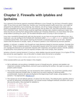 [ Team LiB ]




Chapter 2. Firewalls with iptables and
ipchains
Your network's first barrier against unwanted infiltrators is your firewall. You do have a firewall in place,
right? If you think you don't need one, monitor your incoming network traffic some time: you might be
amazed by the attention you're receiving. For instance, one of our home computers has never run a
publicly accessible service, but it's hit 10-150 times per day by Web, FTP, and SSH connection requests
from unfamiliar hosts. Some of these could be legitimate, perhaps web crawlers creating an index; but
when the hits are coming from dialup12345.nowhere.aq in faraway Antarctica, it's more likely that some
script kiddie is probing your ports. (Or the latest Windows worm is trying in vain to break in.)

Linux has a wonderful firewall built right into the kernel, so you have no excuse to be without one. As a
superuser, you can configure this firewall with interfaces called ipchains and iptables. ipchains models
a stateless packet filter. Each packet reaching the firewall is evaluated against a set of rules. Stateless
means that the decision to accept, reject, or forward a packet is not influenced by previous packets.

iptables, in contrast, is stateful: the firewall can make decisions based on previous packets. Consider this
firewall rule: "Drop a response packet if its associated request came from server.example.com." iptables
can manage this because it can associate requests with responses, but ipchains cannot. Overall, iptables
is significantly more powerful, and can express complex rules more simply, than ipchains.

ipchains is found in kernel Versions 2.2 and up, while iptables requires kernel Version 2.4 or higher.[1] The
two cannot be used together: one or the other is chosen when the kernel is compiled.
     [1]   Kernel 2.0 has another interface called ipfwadm, but it's so old we won't cover it.

A few caveats before you use the recipes in this chapter:


     We're definitely not providing a complete course in firewall security. ipchains and iptables can
     implement complex configurations, and we're just scratching the surface. Our goal, as usual, is to
     present useful recipes.

     The recipes work individually, but not necessarily when combined. You must think carefully when
     mixing and matching firewall rules, to make sure you aren't passing or blocking traffic
     unintentionally. Assume all rules are flushed at the beginning of each recipe, using iptables -F or
     ipchains -F as appropriate. [Recipe 2.17]

     The recipes do not set default policies (-P option) for the chains. The default policy specifies what to
     do with an otherwise unhandled packet. You should choose intelligent defaults consistent with your
     site security policy. One example for iptables is:
     # iptables -P INPUT DROP
     # iptables -P OUTPUT ACCEPT
     # iptables -P FORWARD DROP

     and for ipchains:

     # ipchains -P input DENY
     # ipchains -P output ACCEPT
     # ipchains -P forward DENY
 