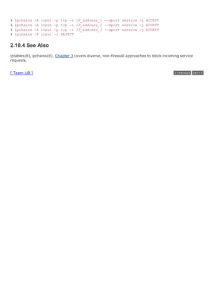 #   ipchains   -A   input   -p   tcp -s IP_address_1 --dport service -j ACCEPT
#   ipchains   -A   input   -p   tcp -s IP_address_2 --dport service -j ACCEPT
#   ipchains   -A   input   -p   tcp -s IP_address_3 --dport service -j ACCEPT
#   ipchains   -P   input   -j   REJECT


2.10.4 See Also
iptables(8), ipchains(8). Chapter 3 covers diverse, non-firewall approaches to block incoming service
requests.


[ Team LiB ]
 