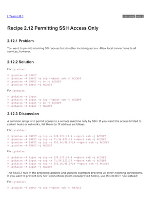 [ Team LiB ]



Recipe 2.12 Permitting SSH Access Only

2.12.1 Problem
You want to permit incoming SSH access but no other incoming access. Allow local connections to all
services, however.



2.12.2 Solution
For iptables:

#   iptables   -F   INPUT
#   iptables   -A   INPUT -p tcp --dport ssh -j ACCEPT
#   iptables   -A   INPUT -i lo -j ACCEPT
#   iptables   -A   INPUT -j REJECT

For ipchains:

#   ipchains   -F   input
#   ipchains   -A   input -p tcp --dport ssh -j ACCEPT
#   ipchains   -A   input -i lo -j ACCEPT
#   ipchains   -A   input -j REJECT


2.12.3 Discussion
A common setup is to permit access to a remote machine only by SSH. If you want this access limited to
certain hosts or networks, list them by IP address as follows:

For iptables :

#   iptables   -A   INPUT   -p   tcp -s 128.220.13.4 --dport ssh -j ACCEPT
#   iptables   -A   INPUT   -p   tcp -s 71.54.121.19 --dport ssh -j ACCEPT
#   iptables   -A   INPUT   -p   tcp -s 152.16.91.0/24 --dport ssh -j ACCEPT
#   iptables   -A   INPUT   -j   REJECT

For ipchains:

#   ipchains   -A   input   -p   tcp -s 128.220.13.4 --dport ssh -j ACCEPT
#   ipchains   -A   input   -p   tcp -s 71.54.121.19 --dport ssh -j ACCEPT
#   ipchains   -A   input   -p   tcp -s 152.16.91.0/24 --dport ssh -j ACCEPT
#   ipchains   -A   input   -j   REJECT

The REJECT rule in the preceding iptables and ipchains examples prevents all other incoming connections.
If you want to prevent only SSH connections (from nonapproved hosts), use this REJECT rule instead:

For iptables:

# iptables -A INPUT -p tcp --dport ssh -j REJECT
 