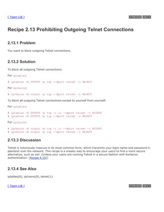[ Team LiB ]



Recipe 2.13 Prohibiting Outgoing Telnet Connections

2.13.1 Problem
You want to block outgoing Telnet connections.



2.13.2 Solution
To block all outgoing Telnet connections:

For iptables:

# iptables -A OUTPUT -p tcp --dport telnet -j REJECT

For ipchains:

# ipchains -A output -p tcp --dport telnet -j REJECT

To block all outgoing Telnet connections except to yourself from yourself:

For iptables:

# iptables -A OUTPUT -p tcp -o lo --dport telnet -j ACCEPT
# iptables -A OUTPUT -p tcp --dport telnet -j REJECT

For ipchains:

# ipchains -A output -p tcp -i lo --dport telnet -j ACCEPT
# ipchains -A output -p tcp --dport telnet -j REJECT


2.13.3 Discussion
Telnet is notoriously insecure in its most common form, which transmits your login name and password in
plaintext over the network. This recipe is a sneaky way to encourage your users to find a more secure
alternative, such as ssh. (Unless your users are running Telnet in a secure fashion with Kerberos
authentication. [Recipe 4.15])



2.13.4 See Also
iptables(8), ipchains(8), telnet(1).


[ Team LiB ]
 
