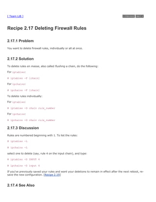 [ Team LiB ]



Recipe 2.17 Deleting Firewall Rules

2.17.1 Problem
You want to delete firewall rules, individually or all at once.



2.17.2 Solution
To delete rules en masse, also called flushing a chain, do the following:

For iptables:

# iptables -F [chain]

For ipchains:

# ipchains -F [chain]

To delete rules individually:

For iptables:

# iptables -D chain rule_number

For ipchains:

# ipchains -D chain rule_number


2.17.3 Discussion
Rules are numbered beginning with 1. To list the rules:

# iptables -L

# ipchains -L

select one to delete (say, rule 4 on the input chain), and type:

# iptables -D INPUT 4

# ipchains -D input 4

If you've previously saved your rules and want your deletions to remain in effect after the next reboot, re-
save the new configuration. [Recipe 2.19]



2.17.4 See Also
 