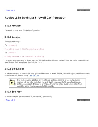 [ Team LiB ]



Recipe 2.19 Saving a Firewall Configuration

2.19.1 Problem
You want to save your firewall configuration.



2.19.2 Solution
Save your settings:

For iptables :

# iptables-save > /etc/sysconfig/iptables

For ipchains:

# ipchains-save > /etc/sysconfig/ipchains

The destination filename is up to you, but some Linux distributions (notably Red Hat) refer to the files we
used, inside their associated /etc/init.d scripts.



2.19.3 Discussion
ipchains-save and iptables-save print your firewall rules in a text format, readable by ipchains-restore and
iptables-restore, respectively. [Recipe 2.20]

                 Our recipes using iptables-save, iptables-restore, ipchains-save, and ipchains-
                 restore will work for both Red Hat and SuSE. However, SuSE by default takes a
                 different approach. Instead of saving and restoring rules, SuSE builds rules from
                 variables set in /etc/sysconfig/SuSEfirewall2.


2.19.4 See Also
iptables-save(8), ipchains-save(8), iptables(8), ipchains(8).

[ Team LiB ]
 