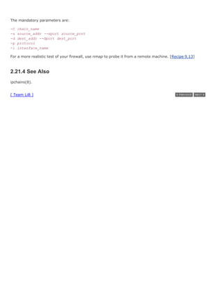 The mandatory parameters are:

-C   chain_name
-s   source_addr --sport source_port
-d   dest_addr --dport dest_port
-p   protocol
-i   interface_name

For a more realistic test of your firewall, use nmap to probe it from a remote machine. [Recipe 9.13]



2.21.4 See Also
ipchains(8).


[ Team LiB ]
 