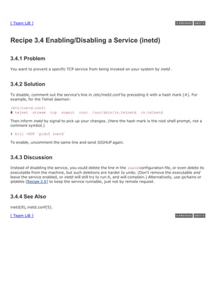 [ Team LiB ]



Recipe 3.4 Enabling/Disabling a Service (inetd)

3.4.1 Problem
You want to prevent a specific TCP service from being invoked on your system by inetd .



3.4.2 Solution
To disable, comment out the service's line in /etc/inetd.conf by preceding it with a hash mark (#). For
example, for the Telnet daemon:

/etc/inetd.conf:
# telnet stream        tcp   nowait    root    /usr/sbin/in.telnetd        in.telnetd

Then inform inetd by signal to pick up your changes. (Here the hash mark is the root shell prompt, not a
comment symbol.)

# kill -HUP `pidof inetd`

To enable, uncomment the same line and send SIGHUP again.



3.4.3 Discussion
Instead of disabling the service, you could delete the line in the inetd configuration file, or even delete its
executable from the machine, but such deletions are harder to undo. (Don't remove the executable and
leave the service enabled, or inetd will still try to run it, and will complain.) Alternatively, use ipchains or
iptables [Recipe 2.6] to keep the service runnable, just not by remote request.



3.4.4 See Also
inetd(8), inetd.conf(5).

[ Team LiB ]
 
