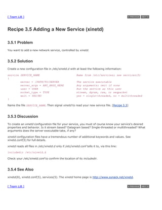 [ Team LiB ]



Recipe 3.5 Adding a New Service (xinetd)

3.5.1 Problem
You want to add a new network service, controlled by xinetd.



3.5.2 Solution
Create a new configuration file in /etc/xinetd.d with at least the following information:

service SERVICE_NAME                                     Name from /etc/services; see services(5)
{
        server = /PATH/TO/SERVER                         The service executable
        server_args = ANY_ARGS_HERE                      Any arguments; omit if none
        user = USER                                      Run the service as this user
        socket_type = TYPE                               stream, dgram, raw, or seqpacket
        wait = YES/NO                                    yes = single-threaded, no = multithreaded
}

Name the file SERVICE_NAME. Then signal xinetd to read your new service file. [Recipe 3.3]



3.5.3 Discussion
To create an xinetd configuration file for your service, you must of course know your service's desired
properties and behavior. Is it stream based? Datagram based? Single-threaded or multithreaded? What
arguments does the server executable take, if any?

xinetd configuration files have a tremendous number of additional keywords and values. See
xinetd.conf(5) for full details.

xinetd reads all files in /etc/xinetd.d only if /etc/xinetd.conf tells it to, via this line:

includedir /etc/xinetd.d

Check your /etc/xinetd.conf to confirm the location of its includedir.



3.5.4 See Also
xinetd(8), xinetd.conf(5), services(5). The xinetd home page is http://www.synack.net/xinetd.


[ Team LiB ]
 