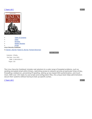 [ Team LiB ]




•                Table of Contents
•                Index
•                Reviews
•                Reader Reviews
•                Errata
Linux Security Cookbook

By Daniel J. Barrett, Robert G. Byrnes, Richard Silverman



    Publisher: O'Reilly
    Pub Date: June 2003
        ISBN: 0-596-00391-9
       Pages: 332




The Linux Security Cookbook includes real solutions to a wide range of targeted problems, such as
sending encrypted email within Emacs, restricting access to network services at particular times of day,
firewalling a webserver, preventing IP spoofing, setting up key-based SSH authentication, and much
more. With over 150 ready-to-use scripts and configuration files, this unique book helps administrators
secure their systems without having to look up specific syntax.

[ Team LiB ]
 