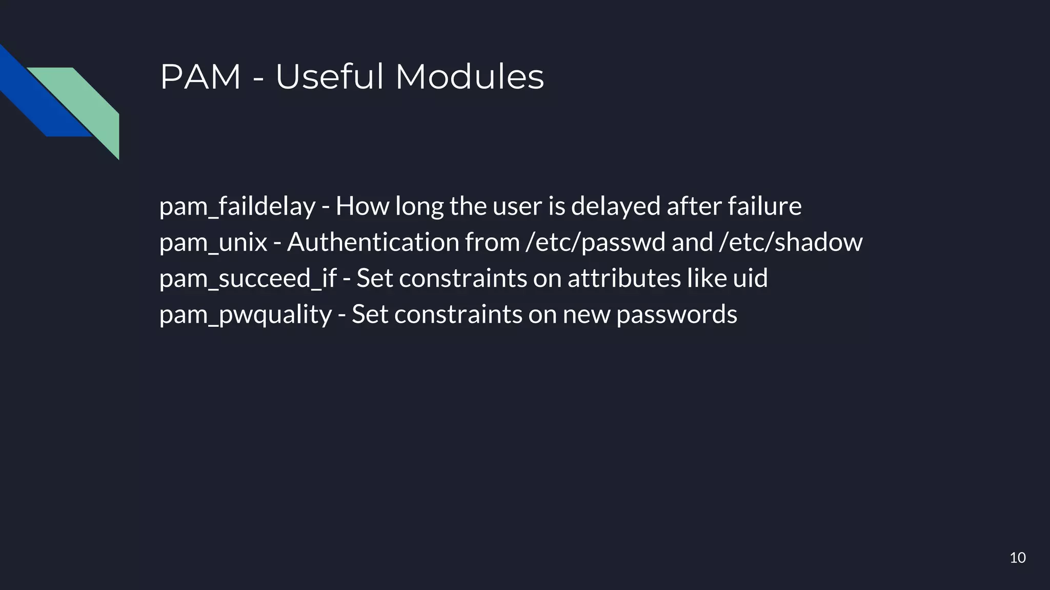 PAM - Useful Modules
pam_faildelay - How long the user is delayed after failure
pam_unix - Authentication from /etc/passwd and /etc/shadow
pam_succeed_if - Set constraints on attributes like uid
pam_pwquality - Set constraints on new passwords
10
 