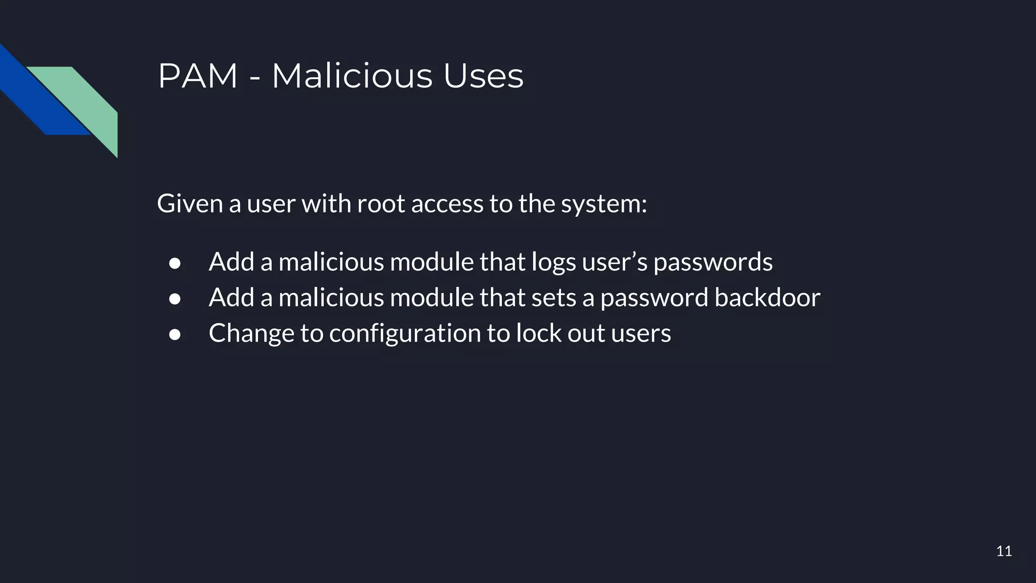 PAM - Malicious Uses
Given a user with root access to the system:
● Add a malicious module that logs user’s passwords
● Add a malicious module that sets a password backdoor
● Change to configuration to lock out users
11
 