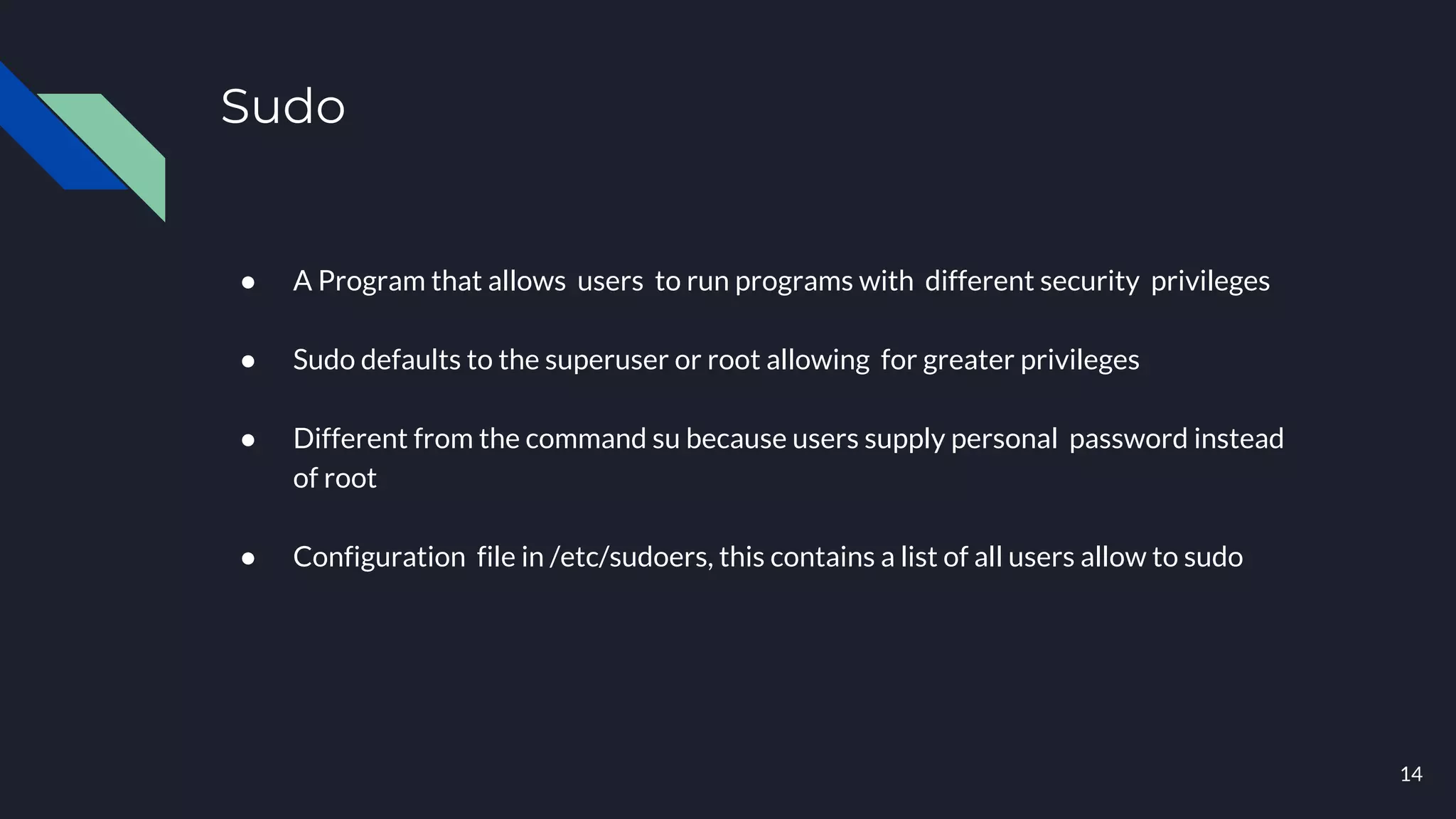 Sudo
● A Program that allows users to run programs with different security privileges
● Sudo defaults to the superuser or root allowing for greater privileges
● Different from the command su because users supply personal password instead
of root
● Configuration file in /etc/sudoers, this contains a list of all users allow to sudo
14
 