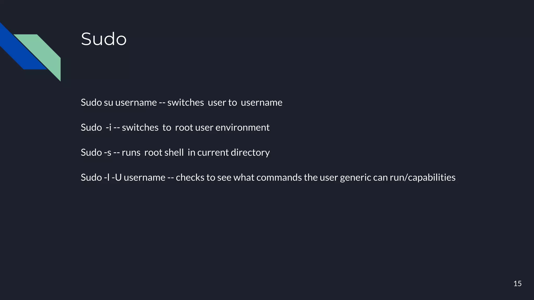 Sudo
Sudo su username -- switches user to username
Sudo -i -- switches to root user environment
Sudo -s -- runs root shell in current directory
Sudo -l -U username -- checks to see what commands the user generic can run/capabilities
15
 